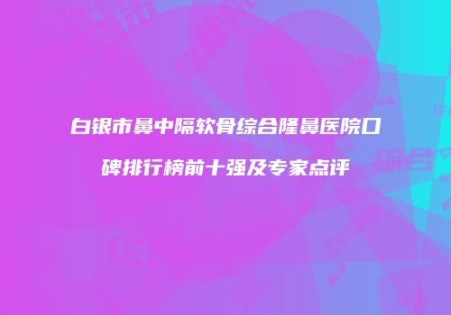 白银市鼻中隔软骨综合隆鼻医院口碑排行榜前十强及专家点评