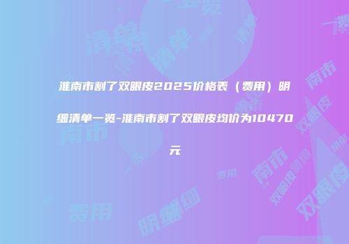 淮南市割了双眼皮2025价格表（费用）明细清单一览-淮南市割了双眼皮均价为10470元