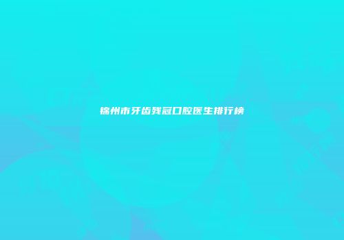 锦州市牙齿残冠口腔医生排行榜