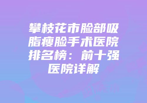 攀枝花市脸部吸脂瘦脸手术医院排名榜：前十强医院详解