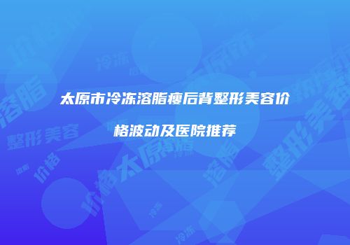 太原市冷冻溶脂瘦后背整形美容价格波动及医院推荐