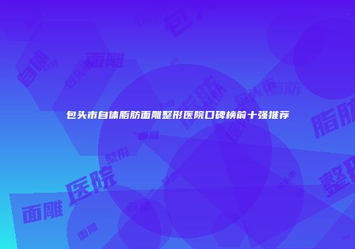 包头市自体脂肪面雕整形医院口碑榜前十强推荐