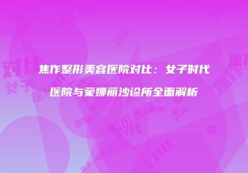 焦作整形美容医院对比：女子时代医院与蒙娜丽沙诊所全面解析