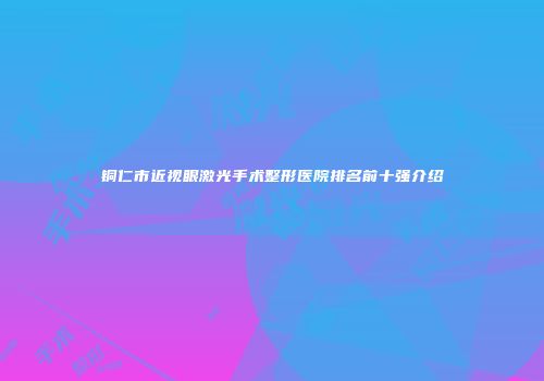 铜仁市近视眼激光手术整形医院排名前十强介绍