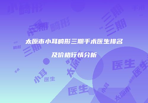 太原市小耳畸形三期手术医生排名及价格行情分析