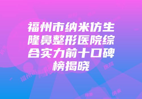 福州市纳米仿生隆鼻整形医院综合实力前十口碑榜揭晓