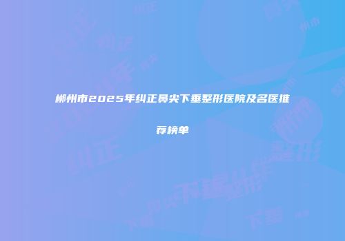 郴州市2025年纠正鼻尖下垂整形医院及名医推荐榜单