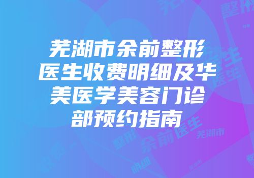 芜湖市余前整形医生收费明细及华美医学美容门诊部预约指南