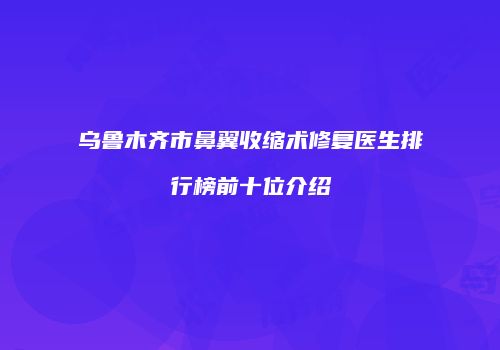 乌鲁木齐市鼻翼收缩术修复医生排行榜前十位介绍