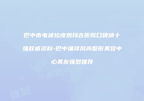 巴中市电波拉皮热玛吉医院口碑榜十强权威资料-巴中瑞祥风尚整形美容中心美友强烈推荐