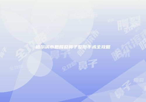 哈尔滨市唇腭裂鼻子整形手术全攻略