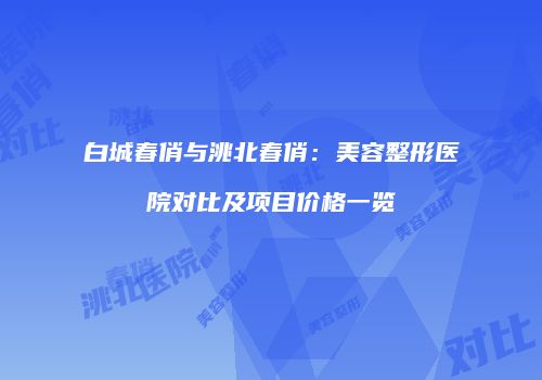 白城春俏与洮北春俏：美容整形医院对比及项目价格一览