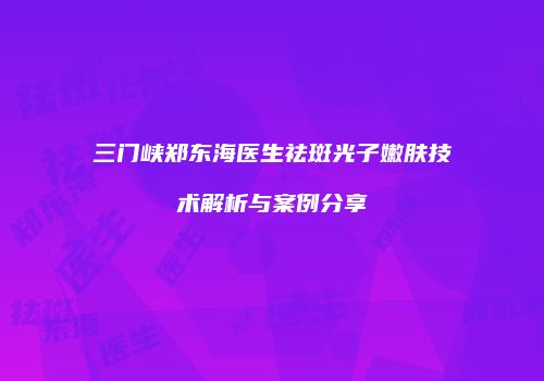 三门峡郑东海医生祛斑光子嫩肤技术解析与案例分享
