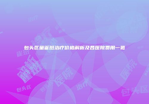 包头区童雀斑治疗价格解析及各医院费用一览