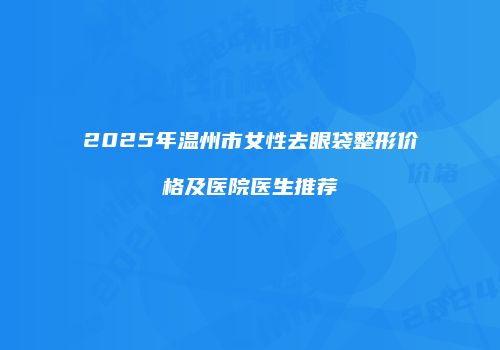 2025年温州市女性去眼袋整形价格及医院医生推荐