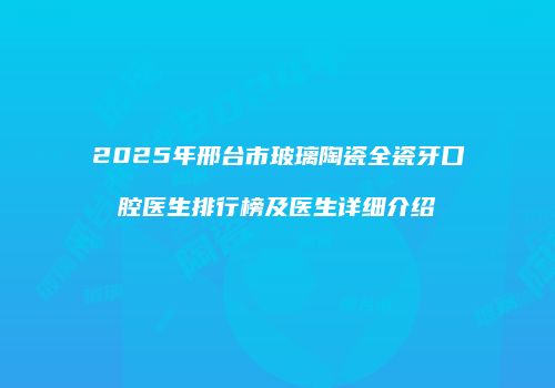 2025年邢台市玻璃陶瓷全瓷牙口腔医生排行榜及医生详细介绍