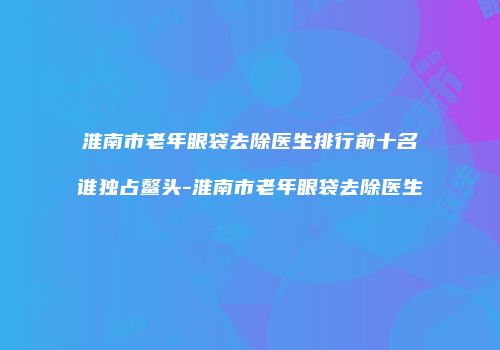 淮南市老年眼袋去除医生排行前十名谁独占鳌头-淮南市老年眼袋去除医生
