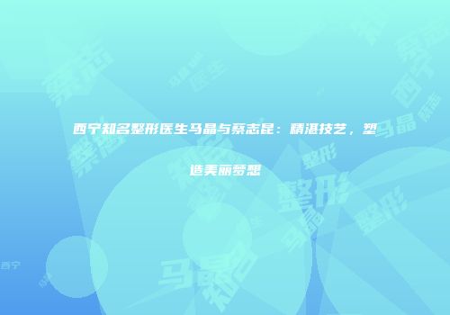 西宁知名整形医生马晶与蔡志昆：精湛技艺，塑造美丽梦想