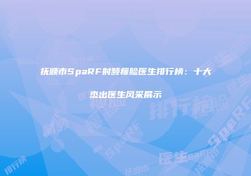 抚顺市SpaRF射频瘦脸医生排行榜：十大杰出医生风采展示