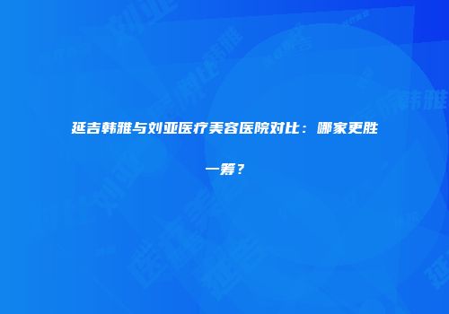 延吉韩雅与刘亚医疗美容医院对比：哪家更胜一筹？