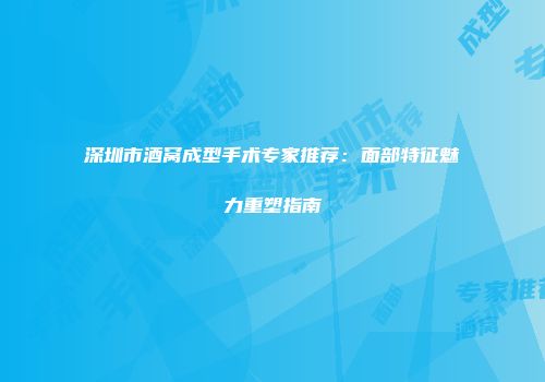 深圳市酒窝成型手术专家推荐：面部特征魅力重塑指南