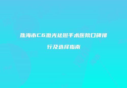 珠海市C6激光祛斑手术医院口碑排行及选择指南