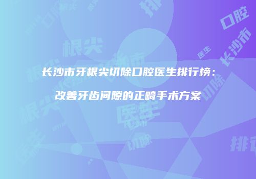 长沙市牙根尖切除口腔医生排行榜：改善牙齿间隙的正畸手术方案