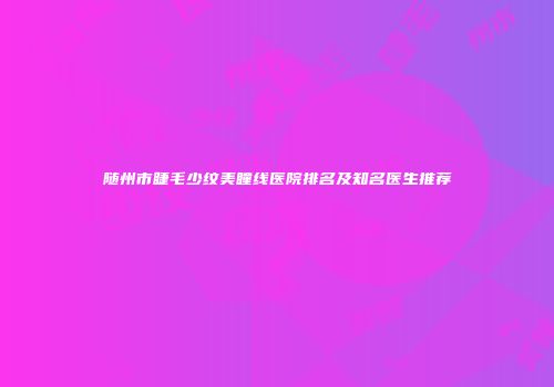 随州市睫毛少纹美瞳线医院排名及知名医生推荐
