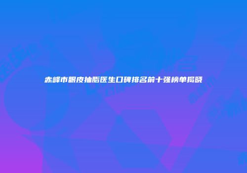 赤峰市眼皮抽脂医生口碑排名前十强榜单揭晓