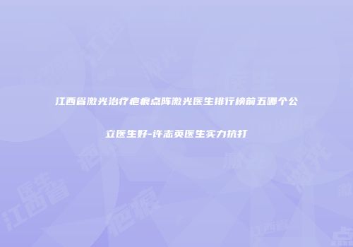 江西省激光治疗疤痕点阵激光医生排行榜前五哪个公立医生好-许志英医生实力抗打