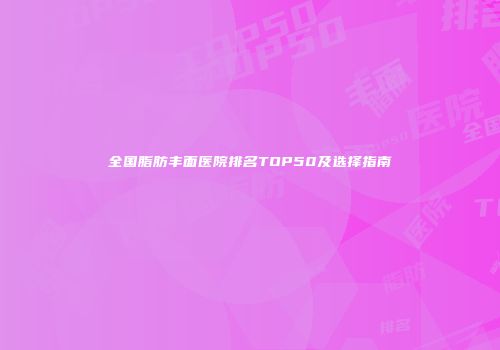 全国脂肪丰面医院排名TOP50及选择指南