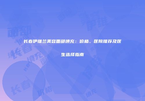 长春伊维兰美容面部填充：价格、医院推荐及医生选择指南