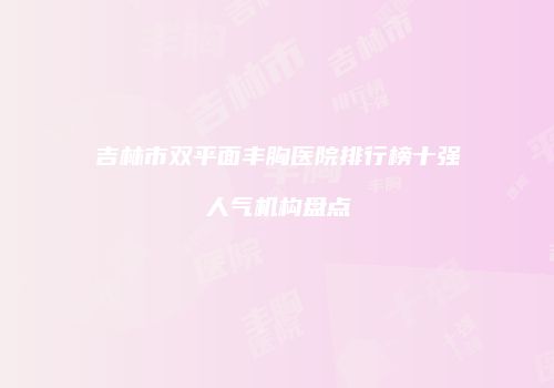 吉林市双平面丰胸医院排行榜十强人气机构盘点