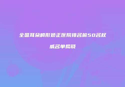 全国耳朵畸形矫正医院排名前50名权威名单揭晓