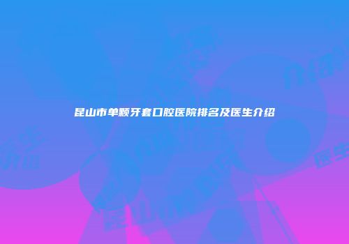 昆山市单颗牙套口腔医院排名及医生介绍