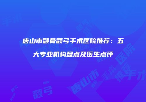 唐山市颧骨颧弓手术医院推荐：五大专业机构盘点及医生点评