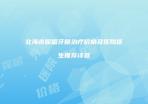 北海市保留牙髓治疗价格及医院医生推荐详览