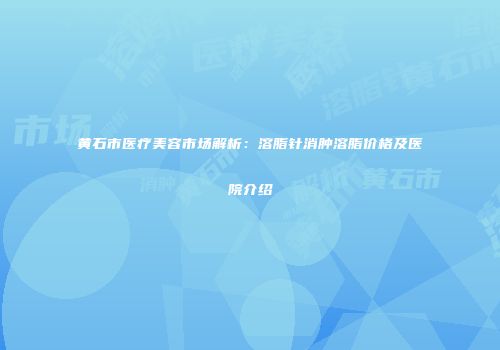 黄石市医疗美容市场解析：溶脂针消肿溶脂价格及医院介绍