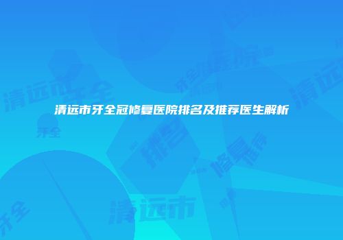 清远市牙全冠修复医院排名及推荐医生解析