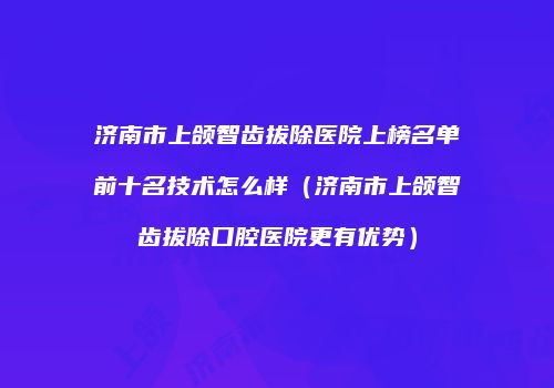 济南市上颌智齿拔除医院上榜名单前十名技术怎么样（济南市上颌智齿拔除口腔医院更有优势）