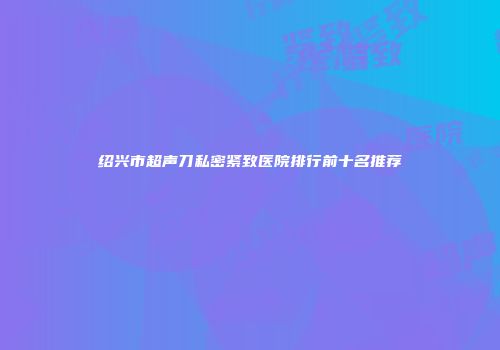 绍兴市超声刀私密紧致医院排行前十名推荐