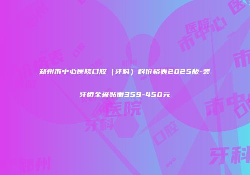 郑州市中心医院口腔（牙科）科价格表2025版-装牙齿全瓷贴面359-450元