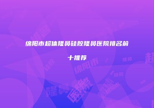 绵阳市超体隆鼻硅胶隆鼻医院排名前十推荐
