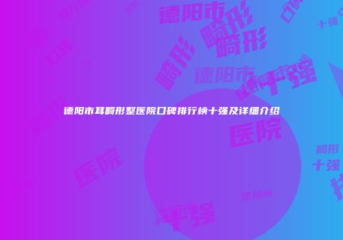 德阳市耳畸形整医院口碑排行榜十强及详细介绍