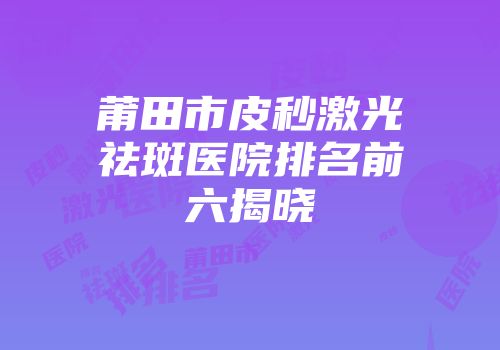 莆田市皮秒激光祛斑医院排名前六揭晓