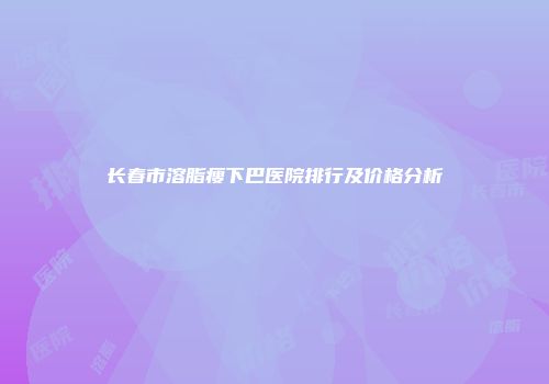 长春市溶脂瘦下巴医院排行及价格分析
