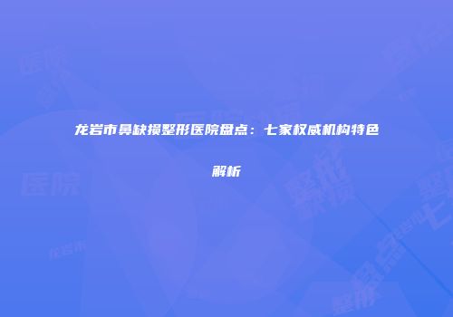 龙岩市鼻缺损整形医院盘点：七家权威机构特色解析