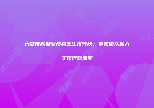 六安市肤斯曼瘦身医生排行榜：专家团队助力实现理想体型