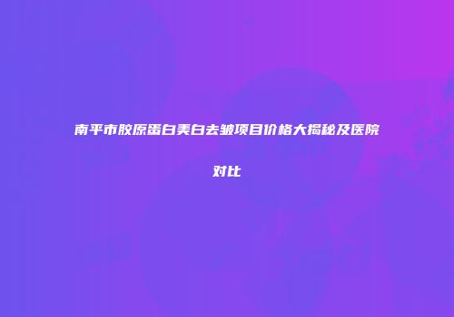 南平市胶原蛋白美白去皱项目价格大揭秘及医院对比