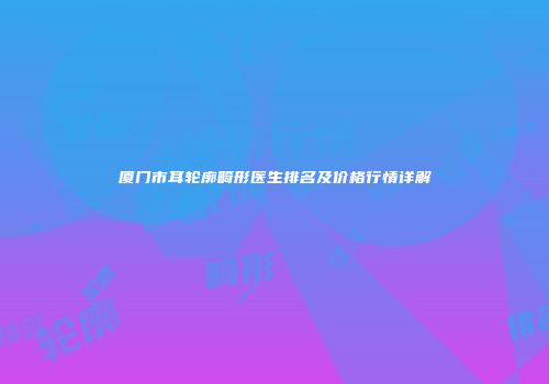 厦门市耳轮廓畸形医生排名及价格行情详解